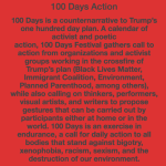 100 Days Action 100 Days is a counternarrative to Trump’s one hundred day plan. A calendar of activist and poetic action, 100 Days Festival gathers call to action from organizations and activist groups working in the crossfire of Trump’s plan (Black Lives Matter, Immigrant Coalition, Environment, Planned Parenthood, among others), while also calling on thinkers, performers, visual artists, and writers to propose gestures that can be carried out by participants either at home or in the world. 100 Days is an exercise in endurance, a call for daily action to all bodies that stand against bigotry, xenophobia, racism, sexism, and the destruction of our environment.