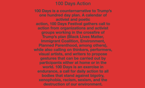 100 Days Action 100 Days is a counternarrative to Trump’s one hundred day plan. A calendar of activist and poetic action, 100 Days Festival gathers call to action from organizations and activist groups working in the crossfire of Trump’s plan (Black Lives Matter, Immigrant Coalition, Environment, Planned Parenthood, among others), while also calling on thinkers, performers, visual artists, and writers to propose gestures that can be carried out by participants either at home or in the world. 100 Days is an exercise in endurance, a call for daily action to all bodies that stand against bigotry, xenophobia, racism, sexism, and the destruction of our environment.